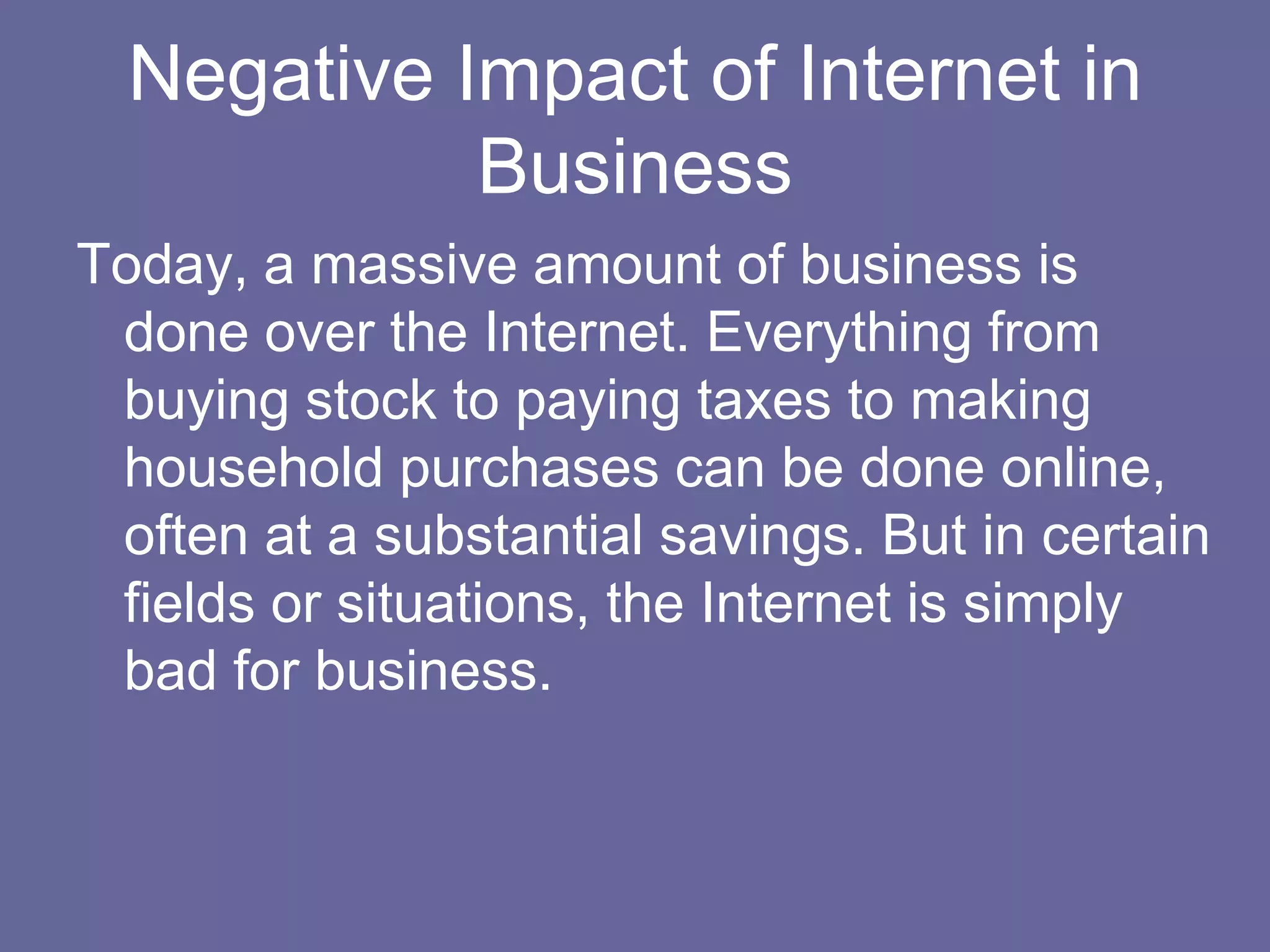 Negative Impact of Internet in
            Business
Today, a massive amount of business is
 done over the Internet. Everything from
 buying stock to paying taxes to making
 household purchases can be done online,
 often at a substantial savings. But in certain
 fields or situations, the Internet is simply
 bad for business.
 