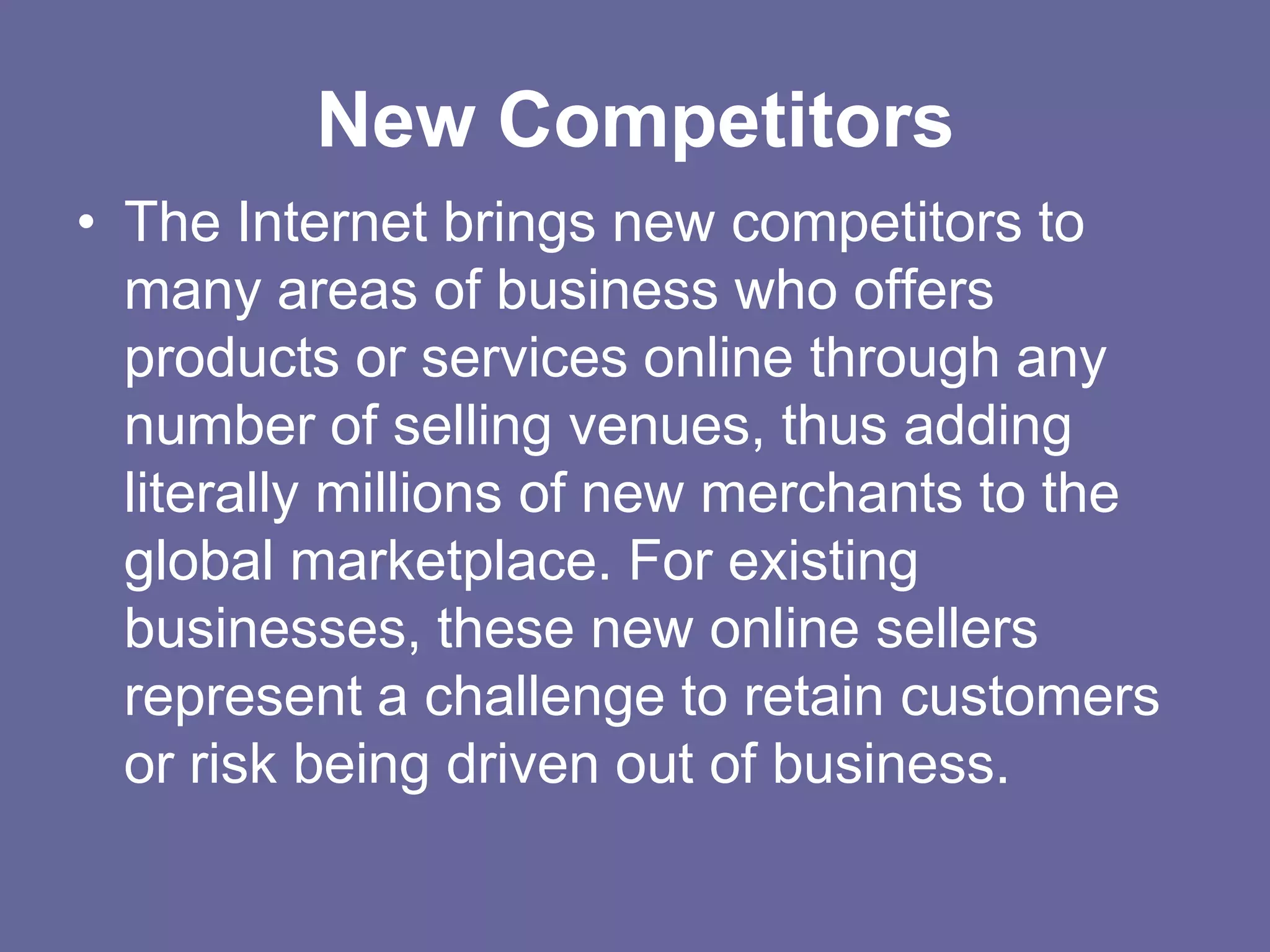 New Competitors
• The Internet brings new competitors to
  many areas of business who offers
  products or services online through any
  number of selling venues, thus adding
  literally millions of new merchants to the
  global marketplace. For existing
  businesses, these new online sellers
  represent a challenge to retain customers
  or risk being driven out of business.
 