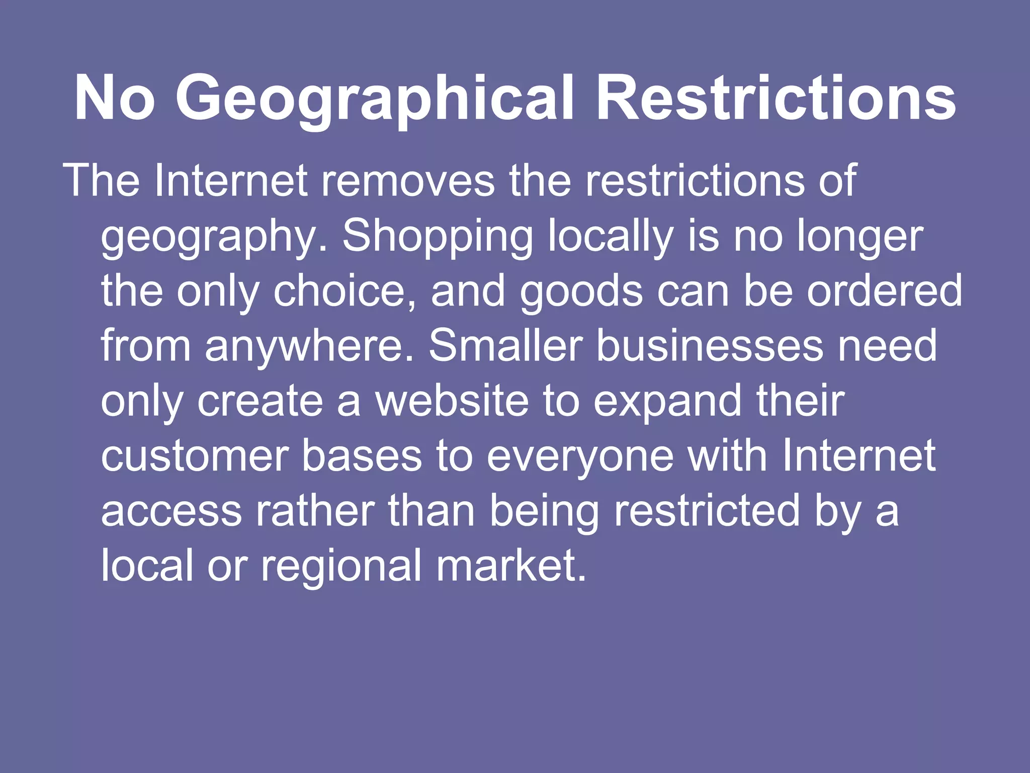 No Geographical Restrictions
The Internet removes the restrictions of
 geography. Shopping locally is no longer
 the only choice, and goods can be ordered
 from anywhere. Smaller businesses need
 only create a website to expand their
 customer bases to everyone with Internet
 access rather than being restricted by a
 local or regional market.
 