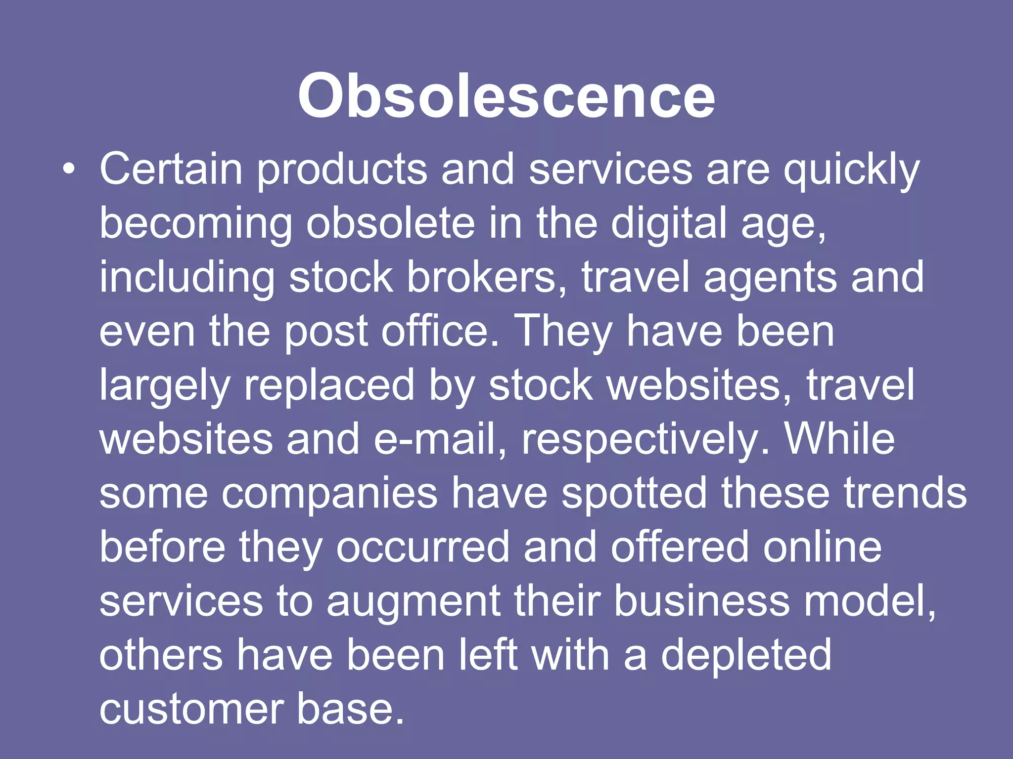 Obsolescence
• Certain products and services are quickly
  becoming obsolete in the digital age,
  including stock brokers, travel agents and
  even the post office. They have been
  largely replaced by stock websites, travel
  websites and e-mail, respectively. While
  some companies have spotted these trends
  before they occurred and offered online
  services to augment their business model,
  others have been left with a depleted
  customer base.
 