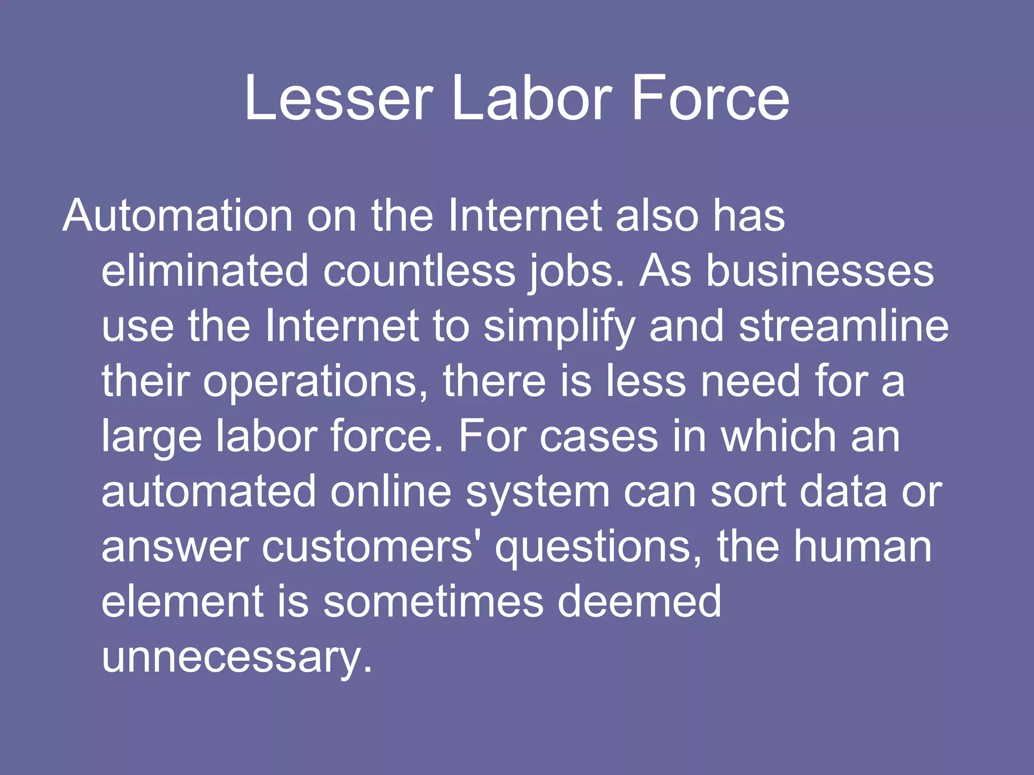 Lesser Labor Force
Automation on the Internet also has
 eliminated countless jobs. As businesses
 use the Internet to simplify and streamline
 their operations, there is less need for a
 large labor force. For cases in which an
 automated online system can sort data or
 answer customers' questions, the human
 element is sometimes deemed
 unnecessary.
 
