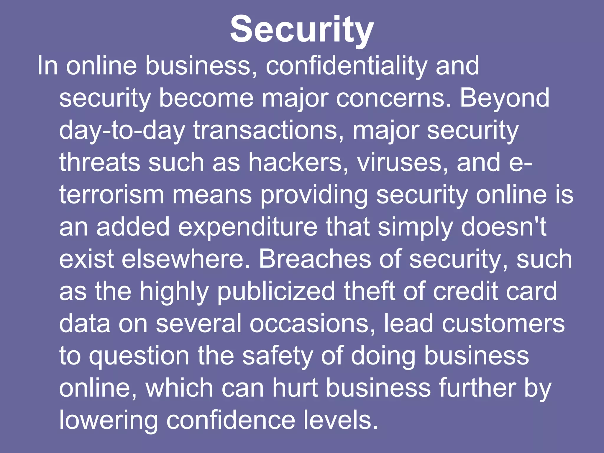 Security
In online business, confidentiality and
  security become major concerns. Beyond
  day-to-day transactions, major security
  threats such as hackers, viruses, and e-
  terrorism means providing security online is
  an added expenditure that simply doesn't
  exist elsewhere. Breaches of security, such
  as the highly publicized theft of credit card
  data on several occasions, lead customers
  to question the safety of doing business
  online, which can hurt business further by
  lowering confidence levels.
 