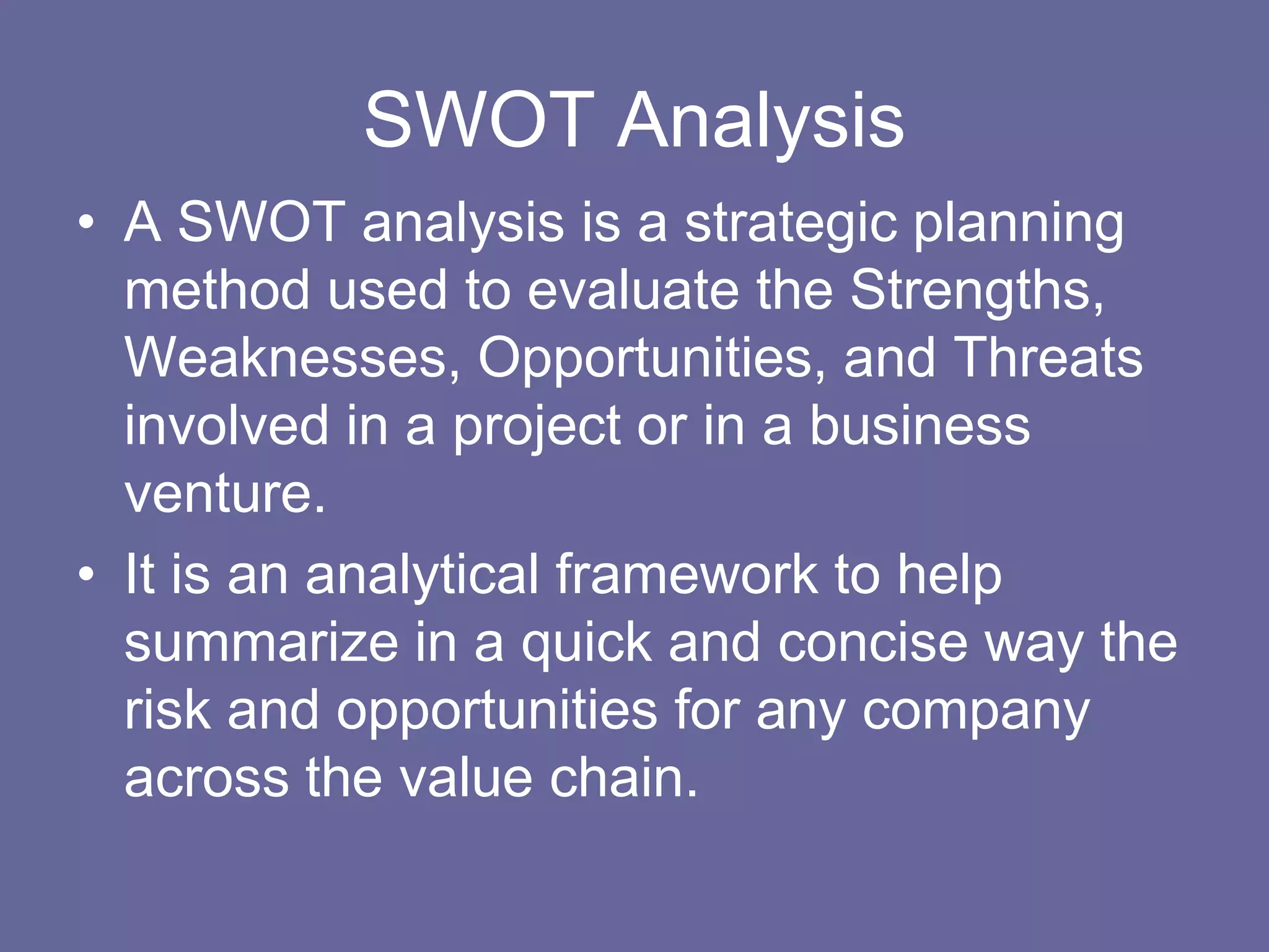 SWOT Analysis
• A SWOT analysis is a strategic planning
  method used to evaluate the Strengths,
  Weaknesses, Opportunities, and Threats
  involved in a project or in a business
  venture.
• It is an analytical framework to help
  summarize in a quick and concise way the
  risk and opportunities for any company
  across the value chain.
 