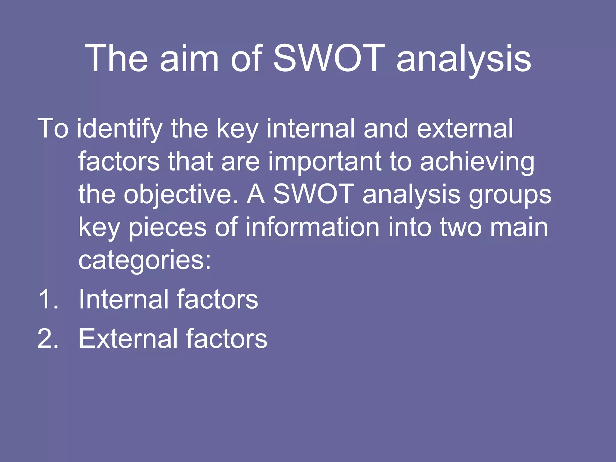 The aim of SWOT analysis
To identify the key internal and external
   factors that are important to achieving
   the objective. A SWOT analysis groups
   key pieces of information into two main
   categories:
1. Internal factors
2. External factors
 