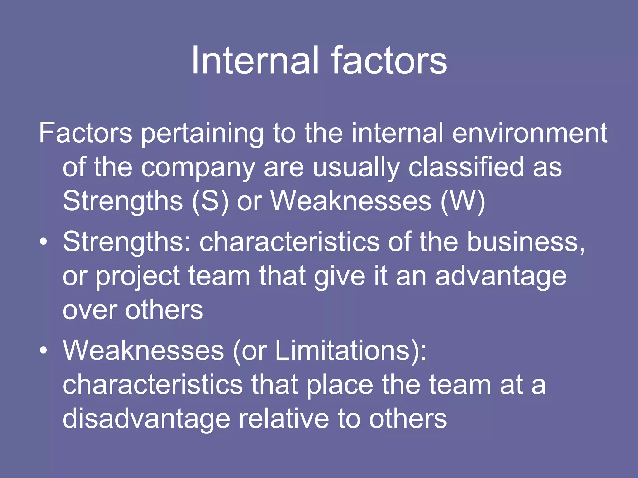 Internal factors
Factors pertaining to the internal environment
  of the company are usually classified as
  Strengths (S) or Weaknesses (W)
• Strengths: characteristics of the business,
  or project team that give it an advantage
  over others
• Weaknesses (or Limitations):
  characteristics that place the team at a
  disadvantage relative to others
 