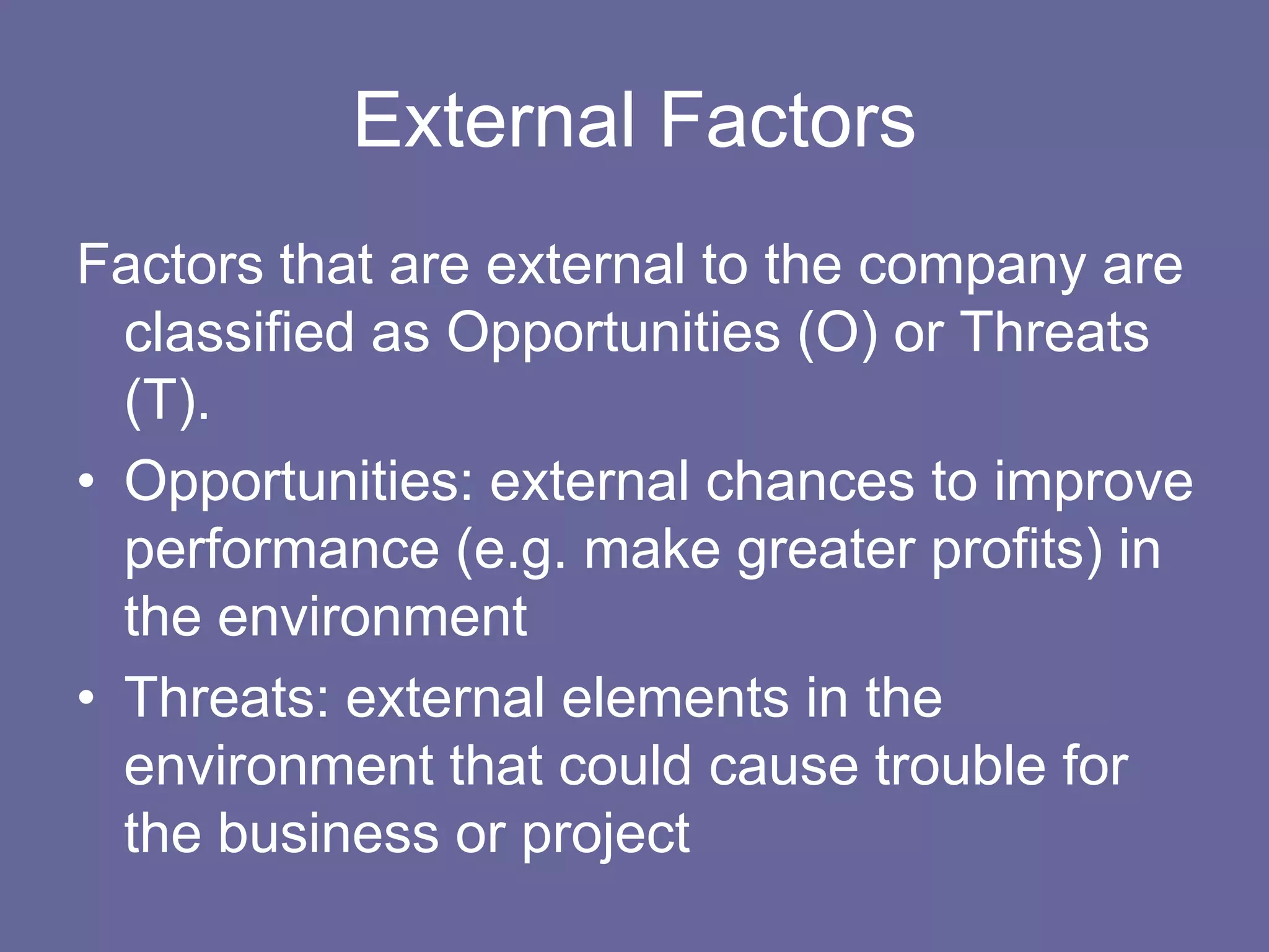 External Factors
Factors that are external to the company are
  classified as Opportunities (O) or Threats
  (T).
• Opportunities: external chances to improve
  performance (e.g. make greater profits) in
  the environment
• Threats: external elements in the
  environment that could cause trouble for
  the business or project
 