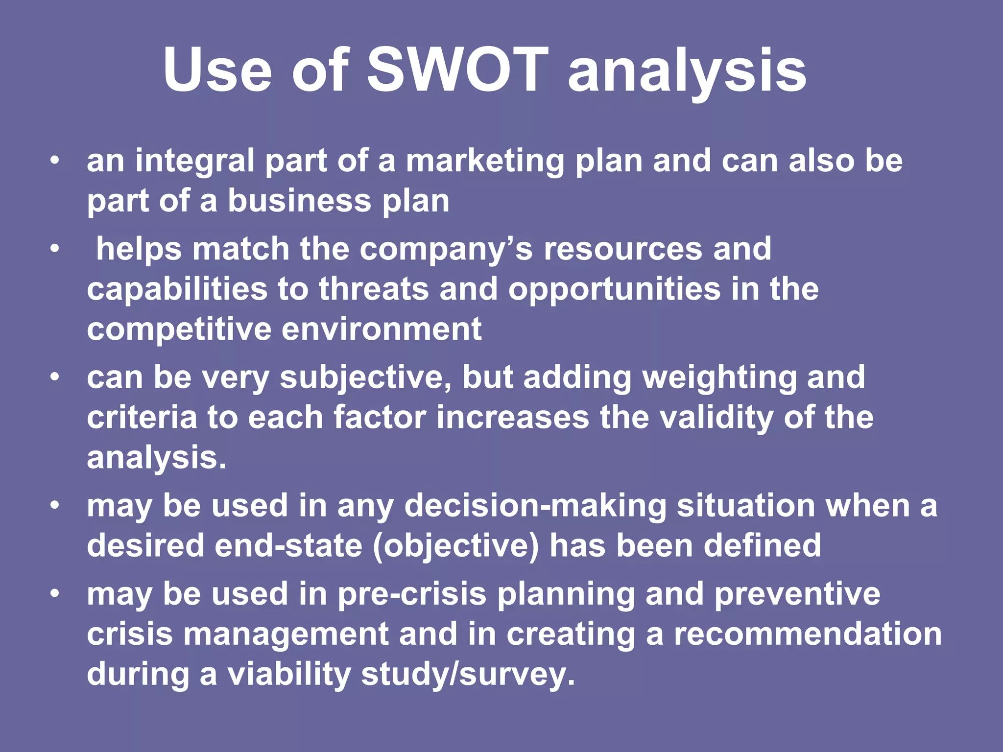 Use of SWOT analysis
• an integral part of a marketing plan and can also be
  part of a business plan
• helps match the company’s resources and
  capabilities to threats and opportunities in the
  competitive environment
• can be very subjective, but adding weighting and
  criteria to each factor increases the validity of the
  analysis.
• may be used in any decision-making situation when a
  desired end-state (objective) has been defined
• may be used in pre-crisis planning and preventive
  crisis management and in creating a recommendation
  during a viability study/survey.
 