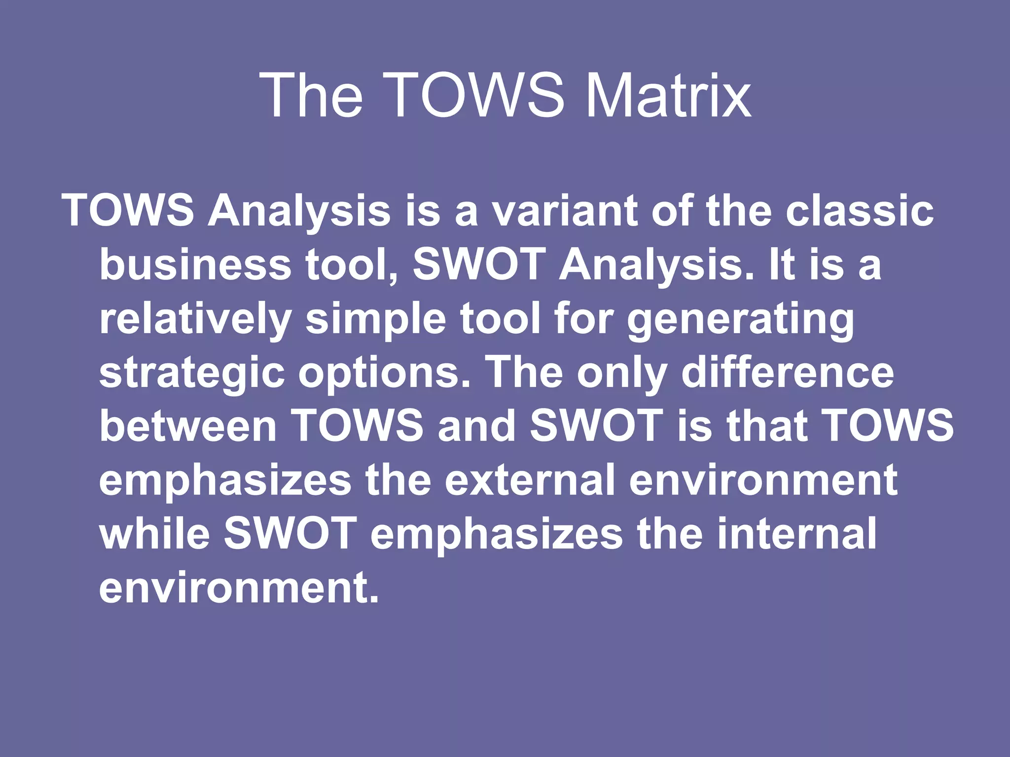 The TOWS Matrix
TOWS Analysis is a variant of the classic
 business tool, SWOT Analysis. It is a
 relatively simple tool for generating
 strategic options. The only difference
 between TOWS and SWOT is that TOWS
 emphasizes the external environment
 while SWOT emphasizes the internal
 environment.
 