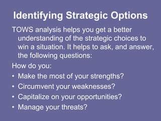 Identifying Strategic Options
TOWS analysis helps you get a better
  understanding of the strategic choices to
  win a situation. It helps to ask, and answer,
  the following questions:
How do you:
• Make the most of your strengths?
• Circumvent your weaknesses?
• Capitalize on your opportunities?
• Manage your threats?
 