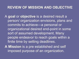 REVIEW OF MISSION AND OBJECTIVE

A goal or objective is a desired result a
  person/ organization envisions, plans and
  commits to achieve—a personal or
  organizational desired end-point in some
  sort of assumed development. Many
  people endeavor to reach goals within a
  finite time by setting deadlines.
A Mission is a pre established and self
  imposed purpose of an organization.
 