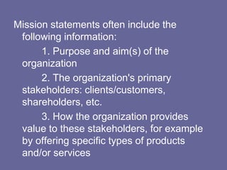 Mission statements often include the
 following information:
      1. Purpose and aim(s) of the
 organization
      2. The organization's primary
 stakeholders: clients/customers,
 shareholders, etc.
      3. How the organization provides
 value to these stakeholders, for example
 by offering specific types of products
 and/or services
 