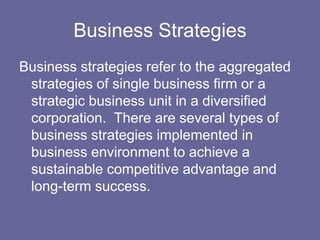 Business Strategies
Business strategies refer to the aggregated
 strategies of single business firm or a
 strategic business unit in a diversified
 corporation. There are several types of
 business strategies implemented in
 business environment to achieve a
 sustainable competitive advantage and
 long-term success.
 