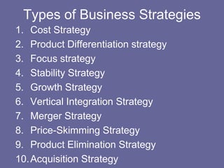 Types of Business Strategies
1. Cost Strategy
2. Product Differentiation strategy
3. Focus strategy
4. Stability Strategy
5. Growth Strategy
6. Vertical Integration Strategy
7. Merger Strategy
8. Price-Skimming Strategy
9. Product Elimination Strategy
10. Acquisition Strategy
 