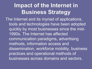 Impact of the Internet in
      Business Strategy
The Internet and its myriad of applications,
 tools and technologies have been adopted
 quickly by most businesses since the mid-
 1990s. The Internet has affected
 communication paradigms, advertising
 methods, information access and
 dissemination, workforce mobility, business
 practices and operational methods of
 businesses across domains and sectors.
 
