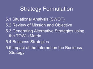 Strategy Formulation
5.1 Situational Analysis (SWOT)
5.2 Review of Mission and Objective
5.3 Generating Alternative Strategies using
  the TOW’s Matrix
5.4 Business Strategies
5.5 Impact of the Internet on the Business
  Strategy
 