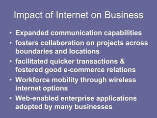 Impact of Internet on Business
• Expanded communication capabilities
• fosters collaboration on projects across
  boundaries and locations
• facilitated quicker transactions &
  fostered good e-commerce relations
• Workforce mobility through wireless
  internet options
• Web-enabled enterprise applications
  adopted by many businesses
 