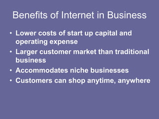 Benefits of Internet in Business
• Lower costs of start up capital and
  operating expense
• Larger customer market than traditional
  business
• Accommodates niche businesses
• Customers can shop anytime, anywhere
 