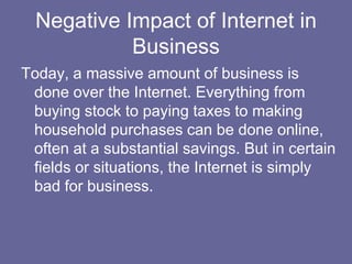 Negative Impact of Internet in
            Business
Today, a massive amount of business is
 done over the Internet. Everything from
 buying stock to paying taxes to making
 household purchases can be done online,
 often at a substantial savings. But in certain
 fields or situations, the Internet is simply
 bad for business.
 