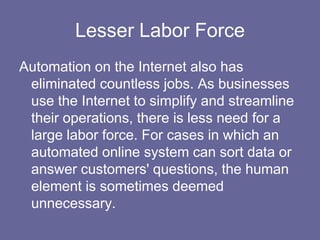 Lesser Labor Force
Automation on the Internet also has
 eliminated countless jobs. As businesses
 use the Internet to simplify and streamline
 their operations, there is less need for a
 large labor force. For cases in which an
 automated online system can sort data or
 answer customers' questions, the human
 element is sometimes deemed
 unnecessary.
 