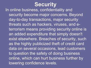 Security
In online business, confidentiality and
  security become major concerns. Beyond
  day-to-day transactions, major security
  threats such as hackers, viruses, and e-
  terrorism means providing security online is
  an added expenditure that simply doesn't
  exist elsewhere. Breaches of security, such
  as the highly publicized theft of credit card
  data on several occasions, lead customers
  to question the safety of doing business
  online, which can hurt business further by
  lowering confidence levels.
 