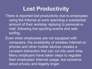 Lost Productivity
There is reported lost productivity due to employees
  using the Internet at work spending a substantial
  amount of their workday replying to personal e-
  mail, following live sporting events and web
  surfing.
Even when employees are not equipped with
  computers, the availability of wireless Internet on
  phones and other mobile devices creates a
  constant distraction that can cut into work time.
  Many employers have taken steps to regulate
  their employees' Internet usage, but concerns
  about privacy and legality linger.
 