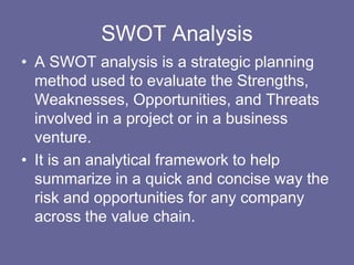 SWOT Analysis
• A SWOT analysis is a strategic planning
  method used to evaluate the Strengths,
  Weaknesses, Opportunities, and Threats
  involved in a project or in a business
  venture.
• It is an analytical framework to help
  summarize in a quick and concise way the
  risk and opportunities for any company
  across the value chain.
 