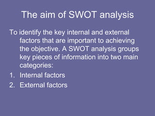The aim of SWOT analysis
To identify the key internal and external
   factors that are important to achieving
   the objective. A SWOT analysis groups
   key pieces of information into two main
   categories:
1. Internal factors
2. External factors
 