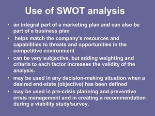 Use of SWOT analysis
• an integral part of a marketing plan and can also be
  part of a business plan
• helps match the company’s resources and
  capabilities to threats and opportunities in the
  competitive environment
• can be very subjective, but adding weighting and
  criteria to each factor increases the validity of the
  analysis.
• may be used in any decision-making situation when a
  desired end-state (objective) has been defined
• may be used in pre-crisis planning and preventive
  crisis management and in creating a recommendation
  during a viability study/survey.
 