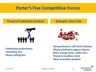Threat of substitute product Example: Coca Cola 
•Strong threat in soft drink industry 
•Many substitutes appear (sports 
drink, energy drink, coffee etc.) 
•Trend to healthier drink 
•New innovation product 
• Substitute performance 
• Switching cost 
• Buyer willingness 
03.12.2014 Strategy Formulation 10 
 