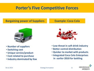 Bargaining power of Suppliers Example: Coca Cola 
• Low threat in soft drink industry 
• Better control distribution 
• Quicker to market with products 
• Integrated Coca Cola Enterprises 
in earlier 2010 for bottling 
• Number of suppliers 
• Switching cost 
• Unique service/product 
• Cost related to purchase 
• Industry dominated by few 
03.12.2014 Strategy Formulation 11 
 