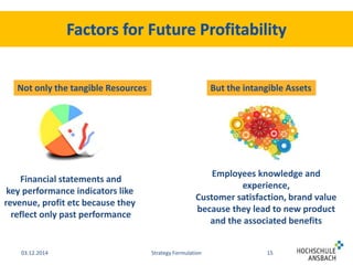 Not only the tangible Resources But the intangible Assets 
Financial statements and 
key performance indicators like 
revenue, profit etc because they 
reflect only past performance 
Employees knowledge and 
experience, 
Customer satisfaction, brand value 
because they lead to new product 
and the associated benefits 
03.12.2014 Strategy Formulation 15 
 