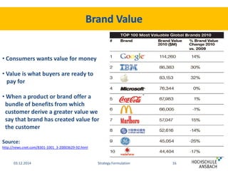 • Consumers wants value for money 
• Value is what buyers are ready to 
pay for 
• When a product or brand offer a 
bundle of benefits from which 
customer derive a greater value we 
say that brand has created value for 
the customer 
Source: 
http://news.cnet.com/8301-1001_3-20003629-92.html 
03.12.2014 Strategy Formulation 16 
 