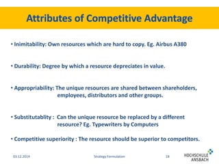 • Inimitability: Own resources which are hard to copy. Eg. Airbus A380 
• Durability: Degree by which a resource depreciates in value. 
• Appropriability: The unique resources are shared between shareholders, 
employees, distributors and other groups. 
• Substitutablity : Can the unique resource be replaced by a different 
resource? Eg. Typewriters by Computers 
• Competitive superiority : The resource should be superior to competitors. 
03.12.2014 Strategy Formulation 18 
 