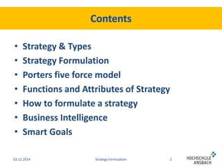 • Strategy & Types 
• Strategy Formulation 
• Porters five force model 
• Functions and Attributes of Strategy 
• How to formulate a strategy 
• Business Intelligence 
• Smart Goals 
03.12.2014 Strategy Formulation 2 
 