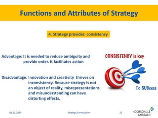 4. Strategy provides consistency 
Advantage: It is needed to reduce ambiguity and 
provide order. It facilitates action 
Disadvantage: Innovation and creativity thrives on 
inconsistency. Because strategy is not 
an object of reality, misrepresentations 
and misunderstanding can have 
distorting effects. 
03.12.2014 Strategy Formulation 22 
 