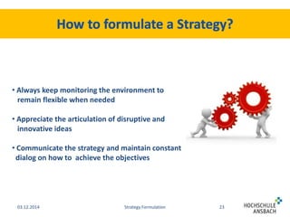 • Always keep monitoring the environment to 
remain flexible when needed 
• Appreciate the articulation of disruptive and 
innovative ideas 
• Communicate the strategy and maintain constant 
dialog on how to achieve the objectives 
03.12.2014 Strategy Formulation 23 
 