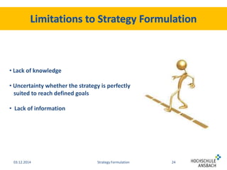 • Lack of knowledge 
• Uncertainty whether the strategy is perfectly 
suited to reach defined goals 
• Lack of information 
03.12.2014 Strategy Formulation 24 
 