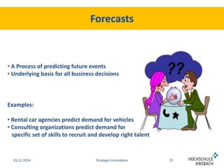 • A Process of predicting future events 
• Underlying basis for all business decisions 
Examples: 
• Rental car agencies predict demand for vehicles 
• Consulting organizations predict demand for 
specific set of skills to recruit and develop right talent 
03.12.2014 Strategy Formulation 25 
 