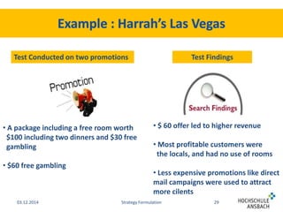 Test Conducted on two promotions Test Findings 
• A package including a free room worth 
$100 including two dinners and $30 free 
gambling 
• $60 free gambling 
• $ 60 offer led to higher revenue 
• Most profitable customers were 
the locals, and had no use of rooms 
• Less expensive promotions like direct 
mail campaigns were used to attract 
more cilents 
03.12.2014 Strategy Formulation 29 
 