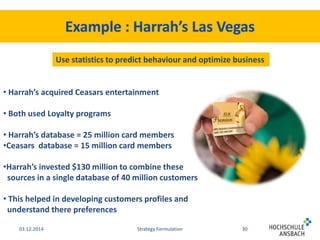 Use statistics to predict behaviour and optimize business 
• Harrah’s acquired Ceasars entertainment 
• Both used Loyalty programs 
• Harrah’s database = 25 million card members 
•Ceasars database = 15 million card members 
•Harrah’s invested $130 million to combine these 
sources in a single database of 40 million customers 
• This helped in developing customers profiles and 
understand there preferences 
03.12.2014 Strategy Formulation 30 
 
