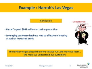 Conclusion 
• Harrah’s spent $863 million on casino promotion 
• Leveraging customer database lead to effective marketing 
as well as increased profit 
The further we get ahead the more test we run..the more we learn.. 
the more we understand our customers. 
03.12.2014 Strategy Formulation 31 
 