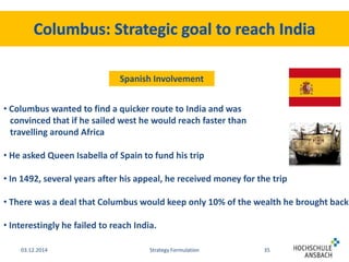 Spanish Involvement 
• Columbus wanted to find a quicker route to India and was 
convinced that if he sailed west he would reach faster than 
travelling around Africa 
• He asked Queen Isabella of Spain to fund his trip 
• In 1492, several years after his appeal, he received money for the trip 
• There was a deal that Columbus would keep only 10% of the wealth he brought back 
• Interestingly he failed to reach India. 
03.12.2014 Strategy Formulation 35 
 