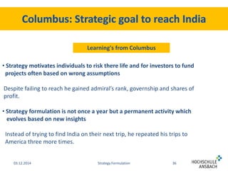 Learning's from Columbus 
• Strategy motivates individuals to risk there life and for investors to fund 
projects often based on wrong assumptions 
Despite failing to reach he gained admiral’s rank, governship and shares of 
profit. 
• Strategy formulation is not once a year but a permanent activity which 
evolves based on new insights 
Instead of trying to find India on their next trip, he repeated his trips to 
America three more times. 
03.12.2014 Strategy Formulation 36 
 