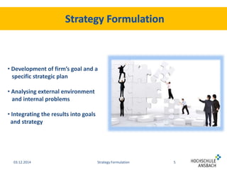 • Development of firm’s goal and a 
specific strategic plan 
• Analysing external environment 
and internal problems 
• Integrating the results into goals 
and strategy 
03.12.2014 Strategy Formulation 5 
 
