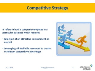 It refers to how a company competes in a 
particular business which requires 
• Selection of an attractive environment or 
market 
• Leveraging all available resources to create 
maximum competitive advantage 
03.12.2014 Strategy Formulation 6 
 