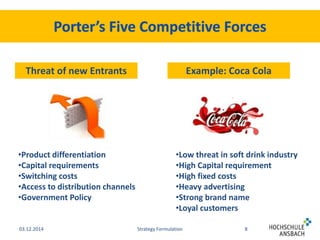 Threat of new Entrants Example: Coca Cola 
•Product differentiation 
•Capital requirements 
•Switching costs 
•Access to distribution channels 
•Government Policy 
•Low threat in soft drink industry 
•High Capital requirement 
•High fixed costs 
•Heavy advertising 
•Strong brand name 
•Loyal customers 
03.12.2014 Strategy Formulation 8 
 
