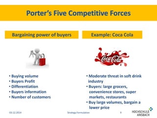 Bargaining power of buyers Example: Coca Cola 
• Moderate threat in soft drink 
industry 
• Buyers: large grocers, 
convenience stores, super 
markets, restaurants 
• Buy large volumes, bargain a 
lower price 
• Buying volume 
• Buyers Profit 
• Differentiation 
• Buyers information 
• Number of customers 
03.12.2014 Strategy Formulation 9 
 
