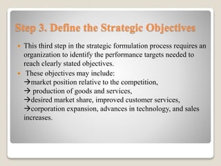 Step 3. Define the Strategic Objectives
 This third step in the strategic formulation process requires an
organization to identify the performance targets needed to
reach clearly stated objectives.
 These objectives may include:
market position relative to the competition,
 production of goods and services,
desired market share, improved customer services,
corporation expansion, advances in technology, and sales
increases.
 