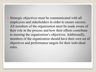  Strategic objectives must be communicated with all
employees and stakeholders in order to ensure success.
All members of the organization must be made aware of
their role in the process and how their efforts contribute
to meeting the organization’s objectives. Additionally,
members of the organization should have their own set of
objectives and performance targets for their individual
roles.
 