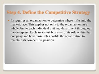 Step 4. Define the Competitive Strategy
 Its requires an organization to determine where it fits into the
marketplace. This applies not only to the organization as a
whole, but to each individual unit and department throughout
the enterprise. Each area must be aware of its role within the
company and how those roles enable the organization to
maintain its competitive position.
 